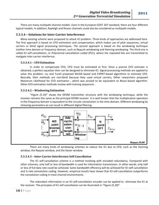 Digital Video Broadcasting 
2nd Generation Terrestrial Simulation 
2011 
132 | P a g e 
Figure (5.19) 
There are many multipath channel models. Even in the European COST 207 standard, there are four different 
typical models. In addition, Rayleigh and Ricean channels could also be considered as multipath models. 
5.3.3.4 – Solutions for Inter-Carrier Interference 
Many existing scheme were proposed to attack ICI problem. Three kinds of approaches are addressed here. 
The first approach is based on CFO estimation and compensation, which makes use of pilot sequences, virtual 
carriers or blind signal processing techniques. The second approach is based on the windowing technique 
ineither time domain or frequency domain, such as Nyquist windowing and Hanning windowing. The third one is 
called ICI self-cancellation, or Polynomial cancellation coded (PCC), where the repeated bits are transmitted to 
matigate inter-carrier interfernce. 
5.3.3.4.1 – CFO Estimation 
In order to compensate CFO, CFO must be estimated at first. Once a precise CFO estimate is 
obtained, a perfect equalizer then can be designed to eliminate ICI. Signal processing methods are applied to 
solve this problem. Liu and Tureli proposed MUSIC-based and ESPRIT-based algorithms to estimate CFO. 
Basically, their methods are non-blind because they used virtual carriers, Other researchers proposed 
Maximum Likelihood for CFO estimation , which was proved to be equivalent to Music-based algorithm. 
Other CFO estimation methods involve with training sequences . 
5.3.3.4.2 – Windowing Estimation 
“Figure (5.19)” shows the OFDM transmitter structure with the windowing technique, while the 
receiver remains the same as the principal OFDM receiver. It is well known that the multiplication operation 
in the frequency domain is equivalent to the circular convolution in the time domain. Different windowing by 
choosing parameters wi can result in different digital filtering. 
There are many kinds of windowing schemes to reduce the ICI due to CFO, such as the Hanning 
window, the Nyquist window, and the Kaiser window. 
5.3.3.4.3 – Inter-Carrier Interference Self-Cancellation 
The ICI self-cancellation scheme is a method involving with encoded redundancy. Compared with 
other schemes, only half or less of bandwidth is used for information transmission. In other words, only half 
or less of full data rate could be achieved. Same bandwidth efficiency will be achieved for ICI self-cancellation 
and ½-rate convolution coding. However, empirical results have shown that ICI self-cancellation outperforms 
the convolution coding in most channel environments. 
The redundant information in an ICI self-cancellation encoder can be applied to eliminate the ICI at 
the receiver. The principles of ICI self-cancellation can be illustrated in “Figure (5.20)”. 
 