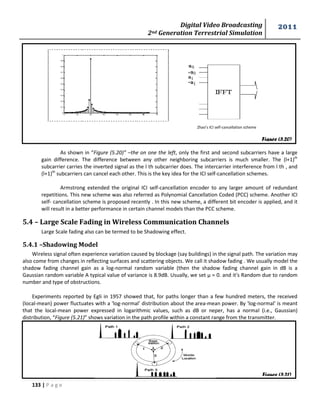 Digital Video Broadcasting 
2nd Generation Terrestrial Simulation 
2011 
133 | P a g e 
Figure (5.20) 
Figure (5.21) 
As shown in “Figure (5.20)” –the on one the left, only the first and second subcarriers have a large 
gain difference. The difference between any other neighboring subcarriers is much smaller. The (l+1)th 
subcarrier carries the inverted signal as the l th subcarrier does. The intercarrier interference from l th , and 
(l+1)th subcarriers can cancel each other. This is the key idea for the ICI self-cancellation schemes. 
Armstrong extended the original ICI self-cancellation encoder to any larger amount of redundant 
repetitions. This new scheme was also referred as Polynomial Cancellation Coded (PCC) scheme. Another ICI 
self- cancellation scheme is proposed recently . In this new scheme, a different bit encoder is applied, and it 
will result in a better performance in certain channel models than the PCC scheme. 
5.4 – Large Scale Fading in Wireless Communication Channels 
Large Scale fading also can be termed to be Shadowing effect. 
5.4.1 –Shadowing Model 
Wireless signal often experience variation caused by blockage (say buildings) in the signal path. The variation may 
also come from changes in reflecting surfaces and scattering objects. We call it shadow fading . We usually model the 
shadow fading channel gain as a log-normal random variable (then the shadow fading channel gain in dB is a 
Gaussian random variable A typical value of variance is 8.9dB. Usually, we set μ = 0. and it's Random due to random 
number and type of obstructions. 
Experiments reported by Egli in 1957 showed that, for paths longer than a few hundred meters, the received 
(local-mean) power fluctuates with a 'log-normal' distribution about the area-mean power. By 'log-normal' is meant 
that the local-mean power expressed in logarithmic values, such as dB or neper, has a normal (i.e., Gaussian) 
distribution, “Figure (5.21)” shows variation in the path profile within a constant range from the transmitter. 
Zhao’s ICI self-cancellation scheme 
 