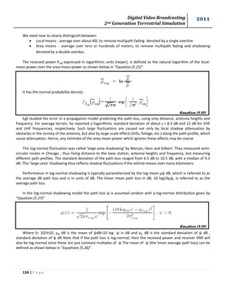 Digital Video Broadcasting 
2nd Generation Terrestrial Simulation 
2011 
134 | P a g e 
Equation (5.25) 
Equation (5.25) 
We need now to clearly distinguish between: 
 Local means : average over about 40l, to remove multipath fading denoted by a single overline. 
 Area means : average over tens or hundreds of meters, to remove multipath fading and shadowing 
denoted by a double overbar. 
The received power PLog expressed in logarithmic units (neper), is defined as the natural logarithm of the local-mean 
power over the area-mean power as shown below in “Equation (5.25)”. 
It has the normal probability density: 
Egli studied the error in a propagation model predicting the path loss, using only distance, antenna heights and 
frequency. For average terrain, he reported a logarithmic standard deviation of about s = 8.3 dB and 12 dB for VHF 
and UHF frequencies, respectively. Such large fluctuations are caused not only by local shadow attenuation by 
obstacles in the vicinity of the antenna, but also by large-scale effects (hills, foliage, etc.) along the path profile, which 
cause attenuation. Hence, any estimate of the area-mean power which ignores these effects may be coarse. 
This log-normal fluctuation was called 'large-area shadowing' by Marsan, Hess and Gilbert. They measured semi-circular 
routes in Chicago , thus fixing distance to the base station, antenna heights and frequency, but measuring 
different path profiles. The standard deviation of the path loss ranged from 6.5 dB to 10.5 dB, with a median of 9.3 
dB. This 'large-area' shadowing thus reflects shadow fluctuations if the vehicle moves over many kilometers. 
Performance in log-normal shadowing is typically parameterized by the log mean μψ dB, which is referred to as 
the average dB path loss and is in units of dB. The linear mean path loss in dB, 10 log10μψ, is referred to as the 
average path loss. 
In the log-normal shadowing model the path loss ψ is assumed random with a log-normal distribution given by 
“Equation (5.27)”. 
Where ξ= 10/ln10, μψ dB is the mean of ψdB=10 log ψ in dB and σψ dB is the standard deviation of ψ dB , 
standard deviation of ψ dB Note that if the path loss is log-normal, then the received power and receiver SNR will 
also be log-normal since these are just constant multiples of ψ The mean of ψ (the linear average path loss) can be 
defined as shown below in “Equations (5.26)”. 
 