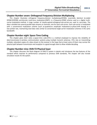 Digital Video Broadcasting 
2nd Generation Terrestrial Simulation 
2011 
M | P a g e 
Chapter Number seven: Orthogonal Frequency Division Multiplexing 
This chapter illustrates orthogonal frequency-division multiplexing (OFDM), essentially identical to coded OFDM (COFDM) and discrete multi-tone modulation (DMT), is a frequency (FDM) scheme used as a digital multi- carrier modulation method. A large number of closely-spaced orthogonal sub-carriers are used to carry data. The data is divided into several parallel data streams or channels, one for each sub-carrier. Each sub-carrier is modulated with a conventional modulation scheme (such as quadrature amplitude modulation or phase-shift keying) at a low symbol rate, maintaining total data rates similar to conventional single-carrier modulation schemes in the same bandwidth. 
Chapter Number eight: Space Time Coding 
This chapter gives short notes a space–time code (STC) is a method employed to improve the reliability of data transmission in wireless communication systems using multiple transmit antennas. STCs rely on transmitting multiple, redundant copies of a data stream to the receiver in the hope that at least some of them may survive the physical path between transmission and reception in a good enough state to allow reliable decoding. 
Chapter Number nine: DVB-T2 Physical layer 
This chapter discusses the block diagram of DVB-T2 system in details and introduces the key features of the standard which improve its performance compared to previous DVB standards, The chapter will also include simulation results for the system. 
 