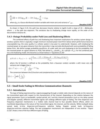 Digital Video Broadcasting 
2nd Generation Terrestrial Simulation 
2011 
136 | P a g e 
Equation (5.28) 
Equation (5.29) 
where ψdB is a Gauss-distributed random variable with mean zero and variance σ 2 ψdB . 
As shown in Figure 5.19, the path loss decreases linearly relative to log10 d with a slope of 10γ dB/decade, 
where γ is the path loss exponent. The variations due to shadowing change more rapidly, on the order of the 
decorrelation distance Xc . 
5.4.3 –Outage Probability under Path Loss and Shadowing Effects 
The combined effects of path loss and shadowing have important implications for wireless system design. In 
wireless systems there is typically a target minimum received power level Pmin below which performance becomes 
unacceptable (e.g. the voice quality in a cellular system is too poor to understand). However, with shadowing the 
received power at any given distance from the transmitter is log-normally distributed with some probability of falling 
below Pmin. We define outage probability pout(Pmin, d) under path loss and shadowing to be the probability that 
the received power at a given distance d, Pr(d), falls below Pmin: pout(Pmin, d) = p(Pr(d) < Pmin). For the combined path 
loss and shadowing model ,this becomes as shown below in “Equations (5.29)”. 
where the Q function is defined as the probability that a Gaussian random variable x with mean zero and 
variance one is bigger than z: 
The conversion between the Q function and complementary error function is: 
5.5 – Small Scale Fading in Wireless Communication Channels 
5.5.1 –Introduction 
The type of fading experienced by a signal propagating through a mobile radio channel depends on the nature of 
the transmitted signal with respect to the characteristics of the channel. Depending on the relation between the 
signal parameters (such as bandwidth, symbol period, etc.) and the channel parameters (such as rms delay spread 
and Doppler spread), different transmitted signals will undergo different types of fading. The time dispersion and 
frequency dispersion mechanisms in a mobile radio channel lead to four possible distinct effects, which are 
manifested depending on the nature of the transmitted signal, the channel, and the velocity. While multipath delay 
spread leads to time dispersion and frequency selective fading, Doppler spread leads to frequency 
dispersion and time selective fading. The two propagation mechanisms are independent of one another. “Figure 
(5.23)” shows a tree of the four different types of fading. 
 
