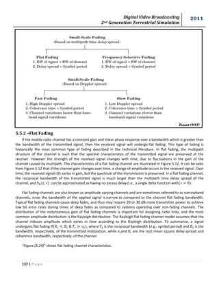 Digital Video Broadcasting 
2nd Generation Terrestrial Simulation 
2011 
137 | P a g e 
Figure (5.23) 
5.5.2 –Flat Fading 
If the mobile radio channel has a constant gain and linear phase response over a bandwidth which is greater than 
the bandwidth of the transmitted signal, then the received signal will undergo flat fading. This type of fading is 
historically the most common type of fading described in the technical literature. In flat fading, the multipath 
structure of the channel is such that the spectral characteristics of the transmitted signal are preserved at the 
receiver. However the strength of the received signal changes with time, due to fluctuations in the gain of the 
channel caused by multipath. The characteristics of a flat fading channel are illustrated in Figure 5.12. It can be seen 
from Figure 5.12 that if the channel gain changes over time, a change of amplitude occurs in the received signal. Over 
time, the received signal r(t) varies in gain, but the spectrum of the transmission is preserved. In a flat fading channel, 
the reciprocal bandwidth of the transmitted signal is much larger than the multipath time delay spread of the 
channel, and can be approximated as having no excess delay (i.e., a single delta function with . 
Flat fading channels are also known as amplitude varying channels and are sometimes referred to as narrowband 
channels, since the bandwidth of the applied signal is narrow as compared to the channel flat fading bandwidth. 
Typical flat fading channels cause deep fades, and thus may require 20 or 30 dB more transmitter power to achieve 
low bit error rates during times of deep fades as compared to systems operating over non-fading channels. The 
distribution of the instantaneous gain of flat fading channels is important for designing radio links, and the most 
common amplitude distribution is the Rayleigh distribution. The Rayleigh flat fading channel model assumes that the 
channel induces amplitude which varies in time according to the Rayleigh distribution. To summarize, a signal 
undergoes flat fading if , where is the reciprocal bandwidth (e.g., symbol period) and is the 
bandwidth, respectively, of the transmitted modulation, while and are the root mean square delay spread and 
coherence bandwidth, respectively, of the channel. 
“Figure (5.24)” shows flat fading channel characteristics. 
 