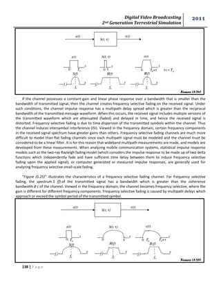 Digital Video Broadcasting 
2nd Generation Terrestrial Simulation 
2011 
138 | P a g e 
Figure (5.24) 
Figure (5.25) 
If the channel possesses a constant-gain and linear phase response over a bandwidth that is smaller than the 
bandwidth of transmitted signal, then the channel creates frequency selective fading on the received signal. Under 
such conditions, the channel impulse response has a multipath delay spread which is greater than the reciprocal 
bandwidth of the transmitted message waveform. When this occurs, the received signal includes multiple versions of 
the transmitted waveform which are attenuated (faded) and delayed in time, and hence the received signal is 
distorted. Frequency selective fading is due to time dispersion of the transmitted symbols within the channel. Thus 
the channel induces intersymbol interference (ISI). Viewed in the frequency domain, certain frequency components 
in the received signal spectrum have greater gains than others. Frequency selective fading channels are much more 
difficult to model than flat fading channels since each multipath signal must be modeled and the channel must be 
considered to be a linear filter. It is for this reason that wideband multipath measurements are made, and models are 
developed from these measurements. When analyzing mobile communication systems, statistical impulse response 
models such as the two-ray Rayleigh fading model (which considers the impulse response to be made up of two delta 
functions which independently fade and have sufficient time delay between them to induce frequency selective 
fading upon the applied signal), or computer generated or measured impulse responses, are generally used for 
analyzing frequency selective small-scale fading. 
“Figure (5.25)” illustrates the characteristics of a frequency selective fading channel. For frequency selective 
fading, the spectrum S (f) of the transmitted signal has a bandwidth which is greater than the coherence 
bandwidth B c of the channel. Viewed in the frequency domain, the channel becomes frequency selective, where the 
gain is different for different frequency components. Frequency selective fading is caused by multipath delays which 
approach or exceed the symbol period of the transmitted symbol. 
 