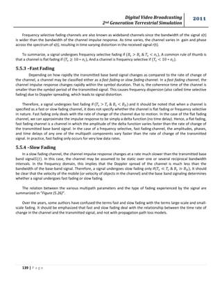 Digital Video Broadcasting 
2nd Generation Terrestrial Simulation 
2011 
139 | P a g e 
Frequency selective fading channels are also known as wideband channels since the bandwidth of the signal s(t) 
is wider than the bandwidth of the channel impulse response. As time varies, the channel varies in gain and phase 
across the spectrum of s(t), resulting in time varying distortion in the received signal r(t). 
To summarize, a signal undergoes frequency selective fading if , A common rule of thumb is 
that a channel is flat fading if , And a channel is frequency selective if . 
5.5.3 –Fast Fading 
Depending on how rapidly the transmitted base band signal changes as compared to the rate of change of 
the channel, a channel may be classified either as a fast fading or slow fading channel. In a fast fading channel, the 
channel impulse response changes rapidly within the symbol duration. That is, the coherence time of the channel is 
smaller than the symbol period of the transmitted signal. This causes frequency dispersion (also called time selective 
fading) due to Doppler spreading, which leads to signal distortion. 
Therefore, a signal undergoes fast fading if and it should be noted that when a channel is 
specified as a fast or slow fading channel, it does not specify whether the channel is flat fading or frequency selective 
in nature. Fast fading only deals with the rate of change of the channel due to motion. In the case of the flat fading 
channel, we can approximate the impulse response to be simply a delta function (no time delay). Hence, a flat fading, 
fast fading channel is a channel in which the amplitude of the delta function varies faster than the rate of change of 
the transmitted base band signal. In the case of a frequency selective, fast fading channel, the amplitudes, phases, 
and time delays of any one of the multipath components vary faster than the rate of change of the transmitted 
signal. In practice, fast fading only occurs for very low data rates. 
5.5.4 –Slow Fading 
In a slow fading channel, the channel impulse response changes at a rate much slower than the transmitted base 
band signal . In this case, the channel may be assumed to be static over one or several reciprocal bandwidth 
intervals. In the frequency domain, this implies that the Doppler spread of the channel is much less than the 
bandwidth of the base-band signal. Therefore, a signal undergoes slow fading only if , It should 
be clear that the velocity of the mobile (or velocity of objects in the channel) and the base band signaling determines 
whether a signal undergoes fast fading or slow fading. 
The relation between the various multipath parameters and the type of fading experienced by the signal are 
summarized in “Figure (5.26)”. 
Over the years, some authors have confused the terms fast and slow fading with the terms large-scale and small-scale 
fading. It should be emphasized that fast and slow fading deal with the relationship between the time rate of 
change in the channel and the transmitted signal, and not with propagation path loss models. 
 
