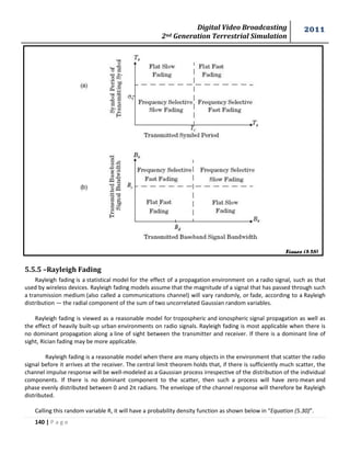 Digital Video Broadcasting 
2nd Generation Terrestrial Simulation 
2011 
140 | P a g e 
Figure (5.26) 
5.5.5 –Rayleigh Fading 
Rayleigh fading is a statistical model for the effect of a propagation environment on a radio signal, such as that 
used by wireless devices. Rayleigh fading models assume that the magnitude of a signal that has passed through such 
a transmission medium (also called a communications channel) will vary randomly, or fade, according to a Rayleigh 
distribution — the radial component of the sum of two uncorrelated Gaussian random variables. 
Rayleigh fading is viewed as a reasonable model for tropospheric and ionospheric signal propagation as well as 
the effect of heavily built-up urban environments on radio signals. Rayleigh fading is most applicable when there is 
no dominant propagation along a line of sight between the transmitter and receiver. If there is a dominant line of 
sight, Rician fading may be more applicable. 
Rayleigh fading is a reasonable model when there are many objects in the environment that scatter the radio 
signal before it arrives at the receiver. The central limit theorem holds that, if there is sufficiently much scatter, the 
channel impulse response will be well-modeled as a Gaussian process irrespective of the distribution of the individual 
components. If there is no dominant component to the scatter, then such a process will have zero mean and 
phase evenly distributed between 0 and 2π radians. The envelope of the channel response will therefore be Rayleigh 
distributed. 
Calling this random variable R, it will have a probability density function as shown below in “Equation (5.30)”. 
 