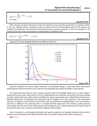 Digital Video Broadcasting 
2nd Generation Terrestrial Simulation 
2011 
141 | P a g e 
Equation (5.30) 
Equation (5.31) 
Figure (5.27) 
Ω = E (R2). 
Often, the gain and phase elements of a channel's distortion are conveniently represented as a complex number. 
In this case, Rayleigh fading is exhibited by the assumption that the real and imaginary parts of the response are 
modeled by independent and identically distributed zero-mean Gaussian processes so that the amplitude of the 
response is the sum of two such processes as shown below in “Equation (5.31)”. 
“Figure (5.27)” shows Rayleigh distribtion for different values of σ. 
Important thing that we need to always remember is that Rayleigh fading is a small-scale effect, there will be 
bulk properties of the environment such as path loss and shadowing upon which the fading is superimposed. 
The requirement that there be many scatterers present means that Rayleigh fading can be a useful model in 
heavily built-up city centers where there is no line of sight between the transmitter and receiver and many buildings 
and other objects attenuate, reflect, refract and diffract the signal. Experimental work in Manhattan has found near- 
Rayleigh fading there. In tropospheric and ionospheric signal propagation the many particles in the atmospheric 
layers act as scatterers and this kind of environment may also approximate Rayleigh fading. If the environment is 
such that, in addition to the scattering, there is a strongly dominant signal seen at the receiver, usually caused by 
a line of sight, then the mean of the random process will no longer be zero, varying instead around the power-level of 
the dominant path. Such a situation may be better modeled as Rician fading. 
Since it is based on a well-studied distribution with special properties, the Rayleigh distribution lends itself to 
analysis, and the key features that affect the performance of a wireless network have analytic expressions. 
 