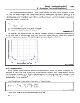 Digital Video Broadcasting 
2nd Generation Terrestrial Simulation 
2011 
142 | P a g e 
Equation (5.31) 
Figure (5.28) 
Equation (5.32) 
The Doppler power spectral density of a fading channel describes how much spectral broadening it causes. 
This shows how a pure frequency e.g. a pure sinusoid, which is represented in the frequency domain to be an 
impulse, is spread out across frequency when it passes through the channel. It is the Fourier transform of the time-autocorrelation 
function. For Rayleigh fading with a vertical receive antenna with equal sensitivity in all directions, 
this has been shown in “Equation (5.31)”. 
: is the frequency shift relative to the carrier frequency 
This equation is only valid for values of between 
The spectrum is zero outside this range. This spectrum is shown in the figure for a maximum Doppler shift of 10 
Hz. The 'bowl shape' or 'bathtub shape' is the classic form of this Doppler spectrum, “Figure (5.28)” shows the 
normalized Doppler power spectrum of Rayleigh fading with a maximum Doppler shift of 10Hz. 
5.5.6 –Ricean Fading 
Ricean fading is a stochastic model for radio propagation anomaly caused by partial cancellation of a 
radio signal by itself — the signal arrives at the receiver by several different paths (hence exhibiting multipath 
interference), and at least one of the paths is changing (lengthening or shortening). Rician fading occurs when one of 
the paths, typically a line of sight signal, is much stronger than the others. In Rician fading, the amplitude gain is 
characterized by a Rician distribution. 
Ricean fading follows the distributions shown below in “Equation (5.32)”. 
“Figure (5.29)” shows Rician distribtion for different values of σ. 
 