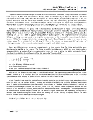 Digital Video Broadcasting 
2nd Generation Terrestrial Simulation 
2011 
144 | P a g e 
Equations (5.34) 
The measurement of achievable performance of wireless communications over fading channels has historically 
been relegated to the realm of information theory, where channel capacity is the figure of merit. The delay 
component that accounts for the time that data spends in a transmit buffer, as well as other measures of QoS, are 
typically decoupled from the information theoretic problem, and often times simply ignored. This separation is 
reasonable for wired links where a constant transmit data rate can be assumed, but results in an inability to capture 
the important relationship between physical layer behavior and higher layer performance in a wireless network. 
Nakagami-m distribution has gained a lot of attention lately, due to its ability to model a wider class of fading 
channel conditions and to fit well the empirical data. However, the simulation models for Nakagami-m distributed 
fading channels exist in literature only for values of the Nakagami parameter m between 0.5 and 10. Also, the 
modeling for 0.5 < m < 0.65 is typically computationally quite expensive. The simplest model for simulating 
Nakagami-m fading channels, based on a simplified approximation of the inverse of the cumulative distribution 
function (CDF) of the Nakagami distribution, was given by Beaulieu &al. Although the model in is meant to cover 
arbitrary values for m between 0.65 and 10, only 12 values in this interval are tabulated, and the procedure of 
obtaining an arbitrary value besides those tabulated is not explicit or straightforward. 
Here, we will investigate a single user channel subject to time varying, slow, flat fading with additive white 
Gaussian noise (AWGN) at the receiver. The fading is modeled as Nakagami-m, which has been shown to be a 
suitable model for a number of wireless environments. Under this type of fading, the SNR is gamma distributed; 
therefore the probability density function of the SNR is given by “Equation (5.34)”. 
: Is the Nakagami fading parameter. 
: Is the Gamma function. 
: Bar is the expected value of the SNR random variable δ. 
At low SNR, the data transmission rate is reduced to a level such that transmission may not be justified. Hence, 
links are considered to be in outage when the SNR is below a predetermined threshold, denoted δth and referred to 
as the SNR threshold. When in an outage, no data may be transmitted over the link. 
In the face of outages and time varying fading, adaptive resource allocation strategies have been developed to 
more efficiently use the wireless resource. Typically, the performance of resource allocation policies is measured in 
terms of mean capacity and mean spectral efficiency. Unfortunately, in a wireless network these metrics may not be 
ideal measures of link performance, because links, rather than data, are their frame of reference. A more practical 
measure of link performance is delay, which measures the experience of data in the system. The delay experienced 
by data influences application performance and the overall utility of the network. Because delay is composed of 
transmit time and time waiting in transmit buffers, we develop and utilize a queuing analysis to measure the mean 
delay on links for various resource allocation strategies. 
The Nakagami-m PDF is shown below in “Figure (5.30)”. 
 