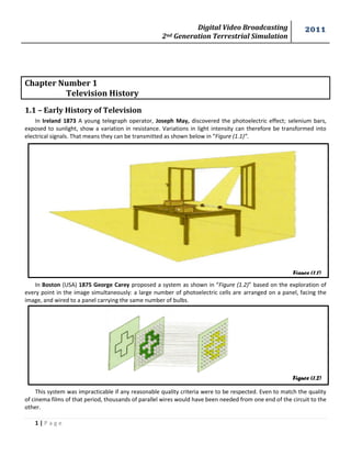 Digital Video Broadcasting 
2nd Generation Terrestrial Simulation 
2011 
1 | P a g e 
Figure (1.1) 
Figure (1.2) 
Chapter Number 1 Television History 
1.1 – Early History of Television 
In Ireland 1873 A young telegraph operator, Joseph May, discovered the photoelectric effect; selenium bars, exposed to sunlight, show a variation in resistance. Variations in light intensity can therefore be transformed into electrical signals. That means they can be transmitted as shown below in “Figure (1.1)”. 
In Boston (USA) 1875 George Carey proposed a system as shown in “Figure (1.2)” based on the exploration of every point in the image simultaneously: a large number of photoelectric cells are arranged on a panel, facing the image, and wired to a panel carrying the same number of bulbs. 
This system was impracticable if any reasonable quality criteria were to be respected. Even to match the quality of cinema films of that period, thousands of parallel wires would have been needed from one end of the circuit to the other.  
