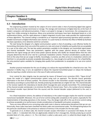 Digital Video Broadcasting 
2nd Generation Terrestrial Simulation 
2011 
146 | P a g e 
Chapter Number 6 
Channel Coding 
6.1 – Introduction 
The engineering problem treated by the subject of error-control codes is that of protecting digital data against 
the errors that occur during transmission or storage. The storage and transmission of digital data lies at the heart of 
modern computers and telecommunications. If data is corrupted in storage or transmission, the consequences can 
range from mildly annoying to disastrous. Many error-protection techniques have been developed based on a rich 
mathematical theory, and the rapid advances in digital integrated circuitry have made possible the implementation 
of these algorithms. The channel coding is considered as an important signal processing operation which provides a 
reliable transmission of digital information over channel. It is used mainly to minimize the effect of NOISE by facilitate 
two basic operations, Error detection and Error correction. 
The task facing the designer of a digital communication system is that of providing a cost effective facility for 
transmitting information from one end of the system at a rate and a level of reliability and quality that are acceptable 
to a user at the other end. The two key system parameters available to the designer are transmitted signal power 
and channel bandwidth. These two parameters, together with the power spectral density of receiver noise, 
determine the signal energy per bit-to-noise power spectral density ratio Eb/No we showed before that this ratio 
uniquely determines the bit error rate for a particular modulation scheme. Practical considerations usually place a 
limit on the value that we can assign to Eb/No. Accordingly, in practice, we often arrive at a modulation scheme and 
find that it is not possible to provide acceptable data quality (i.e., low enough error performance). For a fixed Eb/No, 
the only practical option available for changing data quality from problematic to acceptable is to use error-control 
coding. 
Another practical motivation for the use of coding is to reduce the required Eb/No for a fixed bit error rate. This 
reduction in Eb/No may, in turn, be exploited to reduce the required transmitted power or reduce the hardware 
costs by requiring a smaller antenna size in the case of radio communications. 
Error control for data integrity may be exercised by means of forward error correction (FEC). “Figure (6.1a)” 
shows the model of a digital communication system using such an approach. The discrete source generates 
information in the form of binary symbols. The channel encoder in the transmitter accepts message bits and adds 
redundancy according to a prescribed rule, thereby producing encoded data at a higher bit rate. The channel decoder 
in the receiver exploits the redundancy to decide which message bits were actually transmitted. The combined goal 
of the channel encoder and decoder is to minimize the effect of channel noise. That is, the number of errors between 
the channel encoder input (derived from the source) and the channel decoder output (delivered to the user) is 
minimized. 
For a fixed modulation scheme, the addition of redundancy in the coded messages implies the need for increased 
transmission bandwidth. Moreover, the use of error-control coding adds complexity to the system, especially for the 
implementation of decoding operations in the receiver. Thus, the design trade-offs in the use of error-control coding 
to achieve acceptable error performance include considerations of bandwidth and system complexity. 
There are many different error-correcting codes (with roots in diverse mathematical disciplines) that we can use. 
Historically, these codes have been classified into block codes and convolutional codes. The distinguishing feature for 
this particular classification is the presence or absence of memory in the encoders for the two codes. 
To generate an (n, k) block code, the channel encoder accepts information in successive k-bit blocks; for each 
block, it adds n - k redundant bits that are algebraically related to the k message bits, thereby producing an overall 
encoded block of n bits, where n > k. The n-bit block is called a code word, and n is called the block length of the 
 