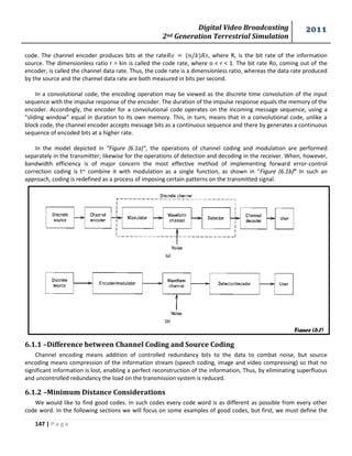 Digital Video Broadcasting 
2nd Generation Terrestrial Simulation 
2011 
147 | P a g e 
Figure (6.1) 
code. The channel encoder produces bits at the rate , where R, is the bit rate of the information 
source. The dimensionless ratio r = kin is called the code rate, where o < r < 1. The bit rate Ro, coming out of the 
encoder, is called the channel data rate. Thus, the code rate is a dimensionless ratio, whereas the data rate produced 
by the source and the channel data rate are both measured in bits per second. 
In a convolutional code, the encoding operation may be viewed as the discrete time convolution of the input 
sequence with the impulse response of the encoder. The duration of the impulse response equals the memory of the 
encoder. Accordingly, the encoder for a convolutional code operates on the incoming message sequence, using a 
"sliding window" equal in duration to its own memory. This, in turn, means that in a convolutional code, unlike a 
block code, the channel encoder accepts message bits as a continuous sequence and there by generates a continuous 
sequence of encoded bits at a higher rate. 
In the model depicted in “Figure (6.1a)”, the operations of channel coding and modulation are performed 
separately in the transmitter; likewise for the operations of detection and decoding in the receiver. When, however, 
bandwidth efficiency is of major concern the most effective method of implementing forward error-control 
correction coding is t~ combine it with modulation as a single function, as shown in “Figure (6.1b)” In such an 
approach, coding is redefined as a process of imposing certain patterns on the transmitted signal. 
6.1.1 –Difference between Channel Coding and Source Coding 
Channel encoding means addition of controlled redundancy bits to the data to combat noise, but source 
encoding means compression of the information stream (speech coding, image and video compressing) so that no 
significant information is lost, enabling a perfect reconstruction of the information, Thus, by eliminating superfluous 
and uncontrolled redundancy the load on the transmission system is reduced. 
6.1.2 –Minimum Distance Considerations 
We would like to find good codes. In such codes every code word is as different as possible from every other 
code word. In the following sections we will focus on some examples of good codes, but first, we must define the 
 