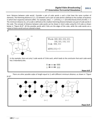 Digital Video Broadcasting 
2nd Generation Terrestrial Simulation 
2011 
148 | P a g e 
Figure (6.2) 
Figure (6.3) 
term 'distance between code words'. Consider a pair of code words c1 and c2 that have the same number of 
elements. The Hamming distance between such a pair of code words is defined as the number of locations 
in which their respective elements differ. For example, take then . 
The minimum distance dmin of a code is defined as the smallest Hamming distance between any pair of code words in 
the code. The concept of distance between code words can be shown in short codes using the 3-D cube as shown 
below in “Figure (6.2)”. All the possible words with 3 bits are the edges of the cube, while the code words are a 
subset of these words and are colored in black. 
In the example, there are only 2 code words of 3 bits each, which leads to the conclusion that each code word 
has 2 redundancy bits. 
There are other possible codes of length equal to 3, with different minimum distance, as shown in “Figure 
(6.3)”. 
 