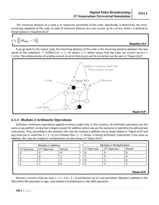 Digital Video Broadcasting 
2nd Generation Terrestrial Simulation 
2011 
149 | P a g e 
Equation (6.1) 
Figure (6.4) 
Figure (6.5) 
The minimum distance of a code is an important parameter of the code. Specifically, it determines the error-correcting 
capability of the code. A code of minimum distance dmin can correct up to t errors, while t is defined as 
shown below in “Equation (6.1)”. 
If we go back to the repeat code, the Hamming distance of the code is the Hamming distance between the two 
words of the code , for while , which means that the code can correct up to 
error. The whole process of sending a word, an error that occurs and its correction can be seen in “Figure (6.4)”. 
6.1.3 –Modulo-2 Arithmetic Operations 
Definition: Arithmetic operations applied on binary codes only. In this notation, all arithmetic operations are the 
same as we perform on any two integers except for addition where we use the exclusive or operation to add any two 
code words. Thus, according to the notation, the rules for modulo-2 addition are as shown below in “Figure (6.5)”and 
one must put in mind that 1 + 1 = 0, as it follows that 1 = -1. Hence, in binary arithmetic, subtraction is the same as 
addition, the rules for modulo-2 multiplication are also shown in “Figure (6.5)”. 
Division is trivial in that we have 1 ÷ 1 = 1 0 ÷ 1 = 0 and division by 0 is not permitted. Modulo-2 addition is the 
EXCLUSIVE-OR operation in logic, and modulo-Z multiplication is the AND operation. 
 