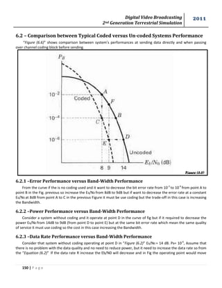 Digital Video Broadcasting 
2nd Generation Terrestrial Simulation 
2011 
150 | P a g e 
Figure (6.6) 
6.2 – Comparison between Typical Coded versus Un-coded Systems Performance 
“Figure (6.6)” shows comparison between system’s performances at sending data directly and when passing 
over channel coding block before sending. 
6.2.1 –Error Performance versus Band-Width Performance 
From the curve if the is no coding used and it want to decrease the bit error rate from 10-2 
to 10-4 
from point A to 
point B in the Fig. previous so increase the Eb/N0 from 8dB to 9dB but if want to decrease the error rate at a constant 
Eb/N0 at 8dB from point A to C in the previous Figure it must be use coding but the trade-off in this case is increasing 
the Bandwidth. 
6.2.2 –Power Performance versus Band-Width Performance 
Consider a system without coding and it operate at point D in the curve of fig but if it required to decrease the 
power Eb/N0 from 14dB to 9dB (from point D to point E) but at the same bit error rate which mean the same quality 
of service it must use coding so the cost in this case increasing the Bandwidth. 
6.2.3 –Data Rate Performance versus Band-Width Performance 
Consider that system without coding operating at point D in “Figure (6.2)” Eb/N0 = 14 dB. PB= 10-6, Assume that 
there is no problem with the data quality and no need to reduce power, but it need to increase the data rate so from 
the “Equation (6.2)” If the data rate R increase the Eb/N0 will decrease and in Fig the operating point would move 
 