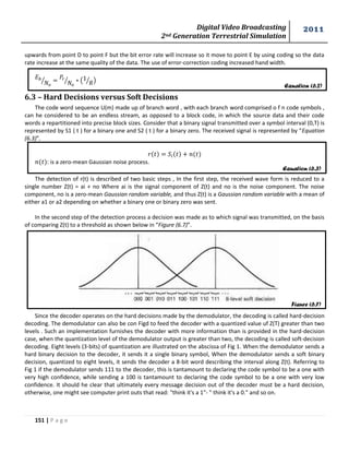 Digital Video Broadcasting 
2nd Generation Terrestrial Simulation 
2011 
151 | P a g e 
Equation (6.2) 
Equation (6.3) 
Figure (6.7) 
upwards from point D to point F but the bit error rate will increase so it move to point E by using coding so the data 
rate increase at the same quality of the data. The use of error-correction coding increased hand width. 
⁄ 
⁄ ( 
⁄ ) 
6.3 – Hard Decisions versus Soft Decisions 
The code word sequence U(m) made up of branch word , with each branch word comprised o f n code symbols , 
can he considered to be an endless stream, as opposed to a block code, in which the source data and their code 
words a repartitioned into precise block sizes. Consider that a binary signal transmitted over a symbol interval (0,T) is 
represented by S1 ( t ) for a binary one and S2 ( t ) for a binary zero. The received signal is represented by “Equation 
(6.3)”. 
: is a zero-mean Gaussian noise process. 
The detection of r(t) is described of two basic steps , In the first step, the received wave form is reduced to a 
single number Z(t) = ai + no Where ai is the signal component of Z(t) and no is the noise component. The noise 
component, no is a zero-mean Gaussian random variable, and thus Z(t) is a Gaussian random variable with a mean of 
either a1 or a2 depending on whether a binary one or binary zero was sent. 
In the second step of the detection process a decision was made as to which signal was transmitted, on the basis 
of comparing Z(t) to a threshold as shown below in “Figure (6.7)”. 
Since the decoder operates on the hard decisions made by the demodulator, the decoding is called hard-decision 
decoding. The demodulator can also be con Figd to feed the decoder with a quantized value uf Z(T) greater than two 
levels . Such an implementation furnishes the decoder with more information than is provided in the hard-decision 
case, when the quantization level of the demodulator output is greater than two, the decoding is called soft-decision 
decoding. Eight levels (3-bits) of quantization are illustrated on the abscissa of Fig 1. When the demodulator sends a 
hard binary decision to the decoder, it sends it a single binary symbol, When the demodulator sends a soft binary 
decision, quantized to eight levels, it sends the decoder a 8-bit word describing the interval along Z(t). Referring to 
Fig 1 if the demodulator sends 111 to the decoder, this is tantamount to declaring the code symbol to be a one with 
very high confidence, while sending a 100 is tantamount to declaring the code symbol to be a one with very low 
confidence. It should he clear that ultimately every message decision out of the decoder must be a hard decision, 
otherwise, one might see computer print outs that read: "think it's a 1"- " think it's a 0." and so on. 
 