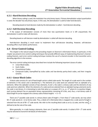 Digital Video Broadcasting 
2nd Generation Terrestrial Simulation 
2011 
152 | P a g e 
6.3.1 –Hard Decision Decoding 
When binary coding is used, the modulator has only binary inputs. If binary demodulator output quantization 
is used, the decoder has only binary inputs. In this case, the demodulator is said to make hard decisions. 
Decoding based on hard decision made by the demodulator is called ―hard decision decoding‖. 
6.3.2 –Soft Decision Decoding 
If the output of demodulator consists of more than two quantization levels or is left unquantized, the 
demodulator is said to make soft decisions. 
Decoding based on soft decision made by demodulator is called soft-decision decoding. 
Hard-decision decoding is much easier to implement than soft-decision decoding. However, soft-decision 
decoding offers much better performance. 
6.4 – Error Control Coding 
This chapter is the natural sequel to the preceding chapter on Shannon's information theory. In particular, in this 
chapter we present error-control coding techniques that provide different ways of implementing Shannon's channel-coding 
theorem, each error control coding technique involves the use of a channel encoder in the transmitter and a 
decoding algorithm in the receiver. 
The error-control coding techniques described here include the following important classes of codes: 
 Linear Block Codes. 
 Cyclic Codes. 
 Convolutional Codes. 
 Compound Codes, Exemplified by turbo codes and low-density parity-check codes, and their irregular 
variants. 
6.4.1 –Linear Block Codes 
A block code consists of a set of fixed-length vectors called code words. The length of a code word is the number 
of elements in the vector and is denoted by n. The elements of a code word are selected from an alphabet of q 
elements. When the alphabet consists of two elements, 0 and 1, the code is a binary code and the elements of any 
code word are called bits. When the elements of a code word are selected from an alphabet having q elements (q>2), 
the code is non-binary, It is interesting to note that when q is a power of 2, i.e., q = 2b where b is a positive integer, 
each q-array element has an equivalent binary representation consisting of b bits, and, thus, a non-binary code of 
block length N can be mapped into a binary code of block length . 
There are 2" possible code words in a binary block code of length n. From these 2" code words, we may select 
M= 2k code words (k < n) to forma code. Thus, a block of k information bits is mapped into a code word of length n 
selected from the set of M = 2k code words. We refer to the resulting block code as an (n, k) code, and the ratio 
, is 
defined to be the rate of the code. 
More generally, in a code having q elements, there are qn possible code words. A subset of M = 2k code words 
may be selected to transmit k-bit blocks of information. 
 