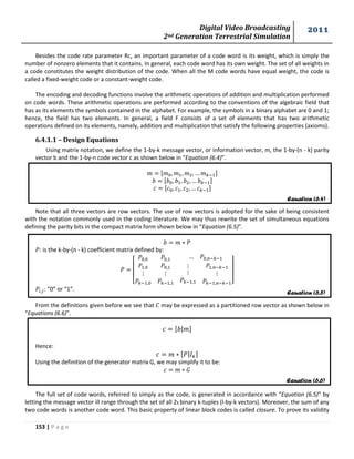 Digital Video Broadcasting 
2nd Generation Terrestrial Simulation 
2011 
153 | P a g e 
Equation (6.4) 
Equation (6.5) 
Equation (6.6) 
Besides the code rate parameter Rc, an important parameter of a code word is its weight, which is simply the 
number of nonzero elements that it contains. In general, each code word has its own weight. The set of all weights in 
a code constitutes the weight distribution of the code. When all the M code words have equal weight, the code is 
called a fixed-weight code or a constant-weight code. 
The encoding and decoding functions involve the arithmetic operations of addition and multiplication performed 
on code words. These arithmetic operations are performed according to the conventions of the algebraic field that 
has as its elements the symbols contained in the alphabet. For example, the symbols in a binary alphabet are 0 and 1; 
hence, the field has two elements. In general, a field F consists of a set of elements that has two arithmetic 
operations defined on its elements, namely, addition and multiplication that satisfy the following properties (axioms). 
6.4.1.1 – Design Equations 
Using matrix notation, we define the 1-by-k message vector, or information vector, m, the 1-by-(n - k) parity 
vector b and the 1-by-n code vector c as shown below in “Equation (6.4)”. 
Note that all three vectors are row vectors. The use of row vectors is adopted for the sake of being consistent 
with the notation commonly used in the coding literature. We may thus rewrite the set of simultaneous equations 
defining the parity bits in the compact matrix form shown below in “Equation (6.5)”. 
: is the k-by-(n - k) coefficient matrix defined by: 
[ 
] 
: “0” or “1”. 
From the definitions given before we see that may be expressed as a partitioned row vector as shown below in 
“Equations (6.6)”. 
| 
Hence: 
| 
Using the definition of the generator matrix G, we may simplify it to be: 
The full set of code words, referred to simply as the code, is generated in accordance with “Equation (6.5)” by 
letting the message vector ill range through the set of all 2k binary k-tuples (l-by-k vectors). Moreover, the sum of any 
two code words is another code word. This basic property of linear block codes is called closure. To prove its validity 
 