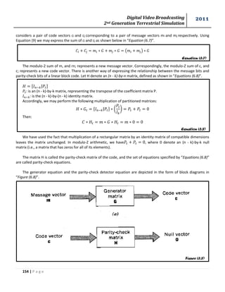 Digital Video Broadcasting 
2nd Generation Terrestrial Simulation 
2011 
154 | P a g e 
Equation (6.7) 
Equation (6.8) 
Figure (6.8) 
considers a pair of code vectors ci and cj corresponding to a pair of message vectors mi and mj respectively. Using 
Equation (9) we may express the sum of ci and cj as shown below in “Equation (6.7)”. 
( ) 
The modulo-2 sum of m, and rn; represents a new message vector. Correspondingly, the modulo-Z sum of c, and 
c; represents a new code vector. There is another way of expressing the relationship between the message bits and 
parity-check bits of a linear block code. Let H denote an (n - k)-by-n matrix, defined as shown in “Equations (6.8)”. 
| 
: is an (n - k)-by-k matrix, representing the transpose of the coefficient matrix P. 
: is the (n - k)-by-(n - k) identity matrix. 
Accordingly, we may perform the following multiplication of partitioned matrices: 
| ( 
* 
Then: 
We have used the fact that multiplication of a rectangular matrix by an identity matrix of compatible dimensions 
leaves the matrix unchanged. In modulo-Z arithmetic, we have , where 0 denote an (n - k)-by-k null 
matrix (i.e., a matrix that has zeros for all of its elements). 
The matrix H is called the parity-check matrix of the code, and the set of equations specified by “Equations (6.8)” 
are called parity-check equations. 
The generator equation and the parity-check detector equation are depicted in the form of block diagrams in 
“Figure (6.8)”. 
 