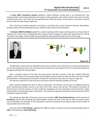 Digital Video Broadcasting 
2nd Generation Terrestrial Simulation 
2011 
2 | P a g e 
Figure (1.3) 
In France 1881, Constantine Senlecq published a sketch detailing a similar idea in an improved form: two 
rotating switches were proposed between the panels of cells and lamps, and as these turned at the same rate they 
connected each cell, in turn, with the corresponding lamp. With this system, all the points in the picture could be 
sent one after the other along a single wire. 
This is the basis of modern television: the picture is converted into a series of picture elements. Nonetheless, 
Senlecq's system, like that proposed by Carey, needed a large number of cells and lamps. 
In Germany 1884 Paul Nipkow applied for a patent covering another image scanning system as shown below in 
“Figure (1.3)”, it was to use a rotating disk with a series of holes arranged in a spiral, each spaced from the next by 
the width of the image; a beam of light shining through the holes would illuminate each line of the image. 
The light beam, whose intensity depended on the picture element, was converted into an electrical signal by the 
cell. At the receiving end, there was an identical disc turning at the same speed in front of a lamp whose brightness 
changed according to the received signal. 
After a complete rotation of the discs, the entire picture had been scanned. If the discs rotated sufficiently 
rapidly, in other words if the successive light stimuli followed quickly enough one after the other, the eye no longer 
perceived them as individual picture elements. Instead, the entire picture was seen as if it were a single unit. 
The idea was simple but it could not be put into practice with the materials available at the time. 
Other scientific developments were to offer an alternative. The electron, the tiny grain of negative electricity 
which revolutionised physical science at the end of the 19th century, was the key. The extreme narrowness of 
electron beams and their absence of inertia caught the imagination of many researchers and oriented their studies 
towards what in time became known as electronics. The mechanical approach nevertheless stood its ground, and the 
competition lasted until 1937. 
The cathode ray tube with a fluorescent scene was invented in 1897. Karl Ferdinand Braun, of the University of 
Strasbourg, had the idea of placing two electromagnets around the neck of the tube to make the electron beam 
move horizontally and vertically. On the fluorescent screen the movement of the electron beam had the effect of 
tracing visible lines on the screen. 
A Russian scientist, Boris Rosing, suggested this might be used as a receiver screen and conducted experiments in 
1907 in his laboratory in Saint Petersburg. 
 