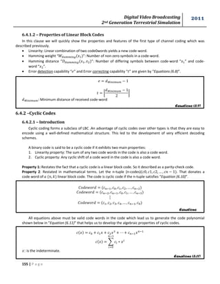 Digital Video Broadcasting 
2nd Generation Terrestrial Simulation 
2011 
155 | P a g e 
Equations (6.9) 
Equations 
Equations (6.11) 
6.4.1.2 – Properties of Linear Block Codes 
In this clause we will quickly show the properties and features of the first type of channel coding which was 
described previously. 
 Linearity: Linear combination of two code0words yields a new code-word. 
 Hamming weight “ ”: Number of non-zero symbols in a code-word. 
 Hamming distance “ ”: Number of differing symbols between code-word “ ” and code-word 
“ ”. 
 Error detection capability “ ” and Error correcting capability “ ” are given by “Equations (6.8)”. 
⌊ 
⌋ 
: Minimum distance of received code-word 
6.4.2 –Cyclic Codes 
6.4.2.1 – Introduction 
Cyclic coding forms a subclass of LBC .An advantage of cyclic codes over other types is that they are easy to 
encode using a well-defined mathematical structure. This led to the development of very efficient decoding 
schemes. 
A binary code is said to be a cyclic code if it exhibits two main properties: 
1. Linearity property: The sum of any two code words in the code is also a code word. 
2. Cyclic property: Any cyclic shift of a code word in the code is also a code word. 
Property 1: Restates the fact that a cyclic code is a linear block code. So it described as a parity-check code. 
Property 2: Restated in mathematical terms. Let the n-tuple (n-codes) . That donates a 
code word of linear block code. The code is cyclic code if the n-tuple satisfies “Equation (6.10)”. 
All equations above must be valid code words in the code which lead us to generate the code polynomial 
shown below in “Equation (6.11)” that helps us to develop the algebraic properties of cyclic codes. 
Σ 
: is the indeterminate. 
 