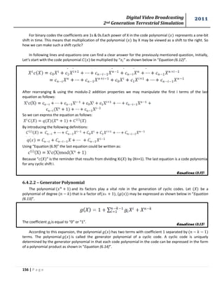 Digital Video Broadcasting 
2nd Generation Terrestrial Simulation 
2011 
156 | P a g e 
Equations (6.12) 
Equations (6.13) 
For binary codes the coefficients are 1s & 0s.Each power of X in the code polynomial ( ) represents a one-bit 
shift in time. This means that multiplication of the polynomial ( ) by X may be viewed as a shift to the right. So 
how we can make such a shift cyclic? 
In following lines and equations one can find a clear answer for the previously mentioned question, Initially, 
Let‘s start with the code polynomial be multiplied by “ ” as shown below in “Equation (6.12)”. 
After rearranging & using the modulo-2 addition properties we may manipulate the first i terms of the last 
equation as follows: 
So we can express the equation as follows: 
By introducing the following definitions: 
Using “Equation (6.9)” the last equation could be written as: 
Because “ ” is the reminder that results from dividing Xi( ) by (Xn+1). The last equation is a code polynomial 
for any cyclic shift i. 
6.4.2.2 – Generator Polynomial 
The polynomial and its factors play a vital role in the generation of cyclic codes. Let ( ) be a 
polynomial of degree that is a factor of , ( may be expressed as shown below in “Equation 
(6.13)”. 
The coefficient is equal to “0” or “1”. 
According to this expansion, the polynomial has two terms with coefficient 1 separated by 
terms. The polynomial is called the generator polynomial of a cyclic code. A cyclic code is uniquely 
determined by the generator polynomial in that each code polynomial in the code can be expressed in the form 
of a polynomial product as shown in “Equation (6.14)”. 
 