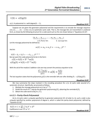 Digital Video Broadcasting 
2nd Generation Terrestrial Simulation 
2011 
157 | P a g e 
Equations (6.14) 
Equations (6.15) 
Equations (6.16) 
: A polynomial in with degree . 
Suppose we are given the generator polynomial and the requirements is to encode the message sequence 
into a systematic cyclic code. That is, the message bits are transmitted in unaltered 
form, as shown by the following structure for a code word such as the one shown below in “Equations (6.15)”. 
Let the message polynomial be defined as: 
And let: 
But we want the code polynomial to be in the form: 
With the aid of the modulo-2 addition rules we may convert the previous equation to be: 
The last equation states that the polynomial is the reminder left over after dividing by . 
We may summarize the steps involved in the encoding procedure for a (n, k) cyclic code assured of a 
systematic structure. Specifically, we proceed as follows: 
1. Multiply the message polynomial by ( ). 
2. Divide the result of 1st step by the generator polynomial , obtaining the reminder 
3. Obtain the code-word to be | . 
6.4.2.3 – Parity-Check Polynomial 
An (n, k) cyclic code is uniquely specified by its generator polynomial ( ) of order (n, k), such a code is also 
uniquely specified by another polynomial of degree k, which is called the parity-check polynomial, defined by 
“Equation (6.16)”. 
Coefficients are “0” or “1”. 
 