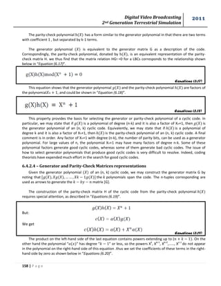Digital Video Broadcasting 
2nd Generation Terrestrial Simulation 
2011 
158 | P a g e 
Equations (6.17) 
Equations (6.18) 
Equations (6.19) 
The parity-check polynomial h( ) has a form similar to the generator polynomial in that there are two terms 
with coefficient 1 , but separated by k-1 terms. 
The generator polynomial ( ) is equivalent to the generator matrix G as a description of the code. 
Correspondingly, the parity-check polynomial, donated by h( ), is an equivalent representation of the parity-check 
matrix H. we thus find that the matrix relation HGT =0 for a LBCs corresponds to the relationship shown 
below in “Equation (6.17)”. 
This equation shows that the generator polynomial and the parity-check polynomial are factors of 
the polynomial , and could be shown in “Equation (6.18)”. 
This property provides the basis for selecting the generator or parity-check polynomial of a cyclic code. In 
particular, we may state that if is a polynomial of degree (n-k) and it is also a factor of Xn+1, then is 
the generator polynomial of an (n, k) cyclic code. Equivalently, we may state that if is a polynomial of 
degree k and it is also a factor of Xn+1, then is the parity-check polynomial of an (n, k) cyclic code. A final 
comment is in order. Any factor of Xn+1 with degree (n-k), the number of parity bits, can be used as a generator 
polynomial. For large values of n, the polynomial Xn+1 may have many factors of degree n-k. Some of these 
polynomial factors generate good cyclic codes, whereas some of them generate bad cyclic codes. The issue of 
how to select generator polynomials that produce good cyclic codes is very difficult to resolve. Indeed, coding 
theorists have expended much effort in the search for good cyclic codes. 
6.4.2.4 – Generator and Parity-Check Matrices representations 
Given the generator polynomial ( ) of an (n, k) cyclic code, we may construct the generator matrix G by 
noting that the polynomials span the code. The n-tuples corresponding are 
used as arrows to generate the matrix [G]. 
The construction of the parity-check matrix H of the cyclic code from the parity-check polynomial 
requires special attention, as described in “Equations (6.19)”. 
But: 
We get 
The product on the left-hand side of the last equation contains powers extending up to ( . On the 
other hand the polynomial “ ” has degree “ ” or less, so the powers Xk, Xk+1, Xk+2,……, Xn-1 
do not appear 
in the polynomial on the right-hand side of this equation .thus we set the coefficients of these terms in the right-hand 
side by zero as shown below in “Equations (6.20)”. 
 