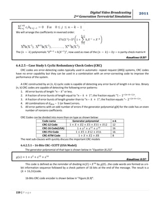 Digital Video Broadcasting 
2nd Generation Terrestrial Simulation 
2011 
159 | P a g e 
Equations (6.20) 
Equations (6.21) 
We will arrange the coefficients in reversed order: 
The polynomials “ ”, now used as rows of the parity-check matrix H 
6.4.2.5 – Case Study I: Cyclic Redundancy Check Codes (CRC) 
CRC codes are error-detecting codes typically used in automatic- repeat request (ARQ) systems, CRC codes 
have no error capability but they can be used in a combination with an error-correcting code to improve the 
performance of the system. 
A CRC constructed by an (n, k) cyclic code is capable of detecting any error burst of length n-k or less. Binary 
(n, k) CRC codes are capable of detecting the following error patterns: 
1. All error bursts of length “ – ” or less. 
2. A fraction of error bursts of length equal to “ – ”; the fraction equals “ – ”. 
3. A fraction of error bursts of length greater than to “ – ”; the fraction equals “– ”. 
4. All combinations of – (or fewer) errors. 
5. All error patterns with an odd number of errors if the generator polynomial g(X) for the code has an even 
number of nonzero coefficients 
CRC Codes can be divided into more than on type as shown below: 
Code name Generator polynomial n-k 
CRC-12 Code 12 
CRC-16 Code(USA) 16 
CRC-ITU Code 16 
CRC-ATM Code 8 
The next sub-clauses with quickly discuss the important CRC models 
6.4.2.5.1 – 16-Bits CRC- CCITT (USA Model) 
The generator polynomial of that type is shown below in “Equation (6.21)”. 
This code is defined as the reminder of dividing by ( )...the code words are formed as a k-bit 
information sequence followed by a check pattern of 16 bits at the end of the message. The result is a 
code. 
16-Bits CRC code encoder is shown below in “Figure (6.9)”. 
 