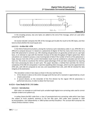 Digital Video Broadcasting 
2nd Generation Terrestrial Simulation 
2011 
160 | P a g e 
Figure (6.9) 
In the encoding process, two zero bytes are added to the end of the message, which are used when 
computing the CRC. 
At receiver decoder computes the CRC of the message part & adds the result to the CRC bytes, and then 
tests to check whether the result equals zero. 
6.4.2.5.2 – 16-Bits CRC- ATM 
In the field of telecommunications, among the numerous cyclic redundancy codes in use, ATM CRC-32 is 
difficult to compute because it is based on a polynomial of degree 32 that has many more terms than any 
other CRC polynomial in common use. CRC checking and generation are generally carried out on a per-byte 
basis, in an attempt to cope with the dramatic increase of the data throughput of higher-speed lines. More 
calculations are needed to process a new incoming byte of data if the number of terms of the polynomial is 
large, because more bits of the current intermediate result must be combined to calculate each bit of the 
next one. This tends to counteract the intrinsic speed advantage of the per-byte computation by requiring 
that more processing be done at each cycle. This paper describes a method that overrides the intrinsic 
complexity of the CRC-32 computation. It permits expediting AAL5 messages, which must be segmented into 
ATM cells, with CRC-32 computed at one end, and reassembled from cells, with CRC-32 checked for data 
integrity at the destination. 
The calculation is done in two steps as shown in the very next few lines: 
1. A first division is done on the entire message (until the last cell is received or segmented) by a much 
simpler polynomial. 
2. A second division, on the remainder of the first division by the regular CRC-32 polynomial, is 
performed only once, in order to obtain the final result. 
6.4.2.6 – Case Study II: B. C. H. Codes 
6.4.2.6.1 – Introduction 
BCH code is an example on multi-level cyclic variable-length digital error-correcting code used to correct 
multiple random error patterns (t). 
In coding theory the BCH codes form a class of parameterized error-correcting codes which have been 
the subject of much academic attention in the last fifty years. BCH codes were invented in 1959 
by Hocquenghem, and independently in 1960 by Bose and Ray-Chaudhuri. The acronym BCH comprises the 
initials of these inventors' names. 
 