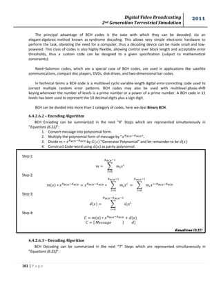 Digital Video Broadcasting 
2nd Generation Terrestrial Simulation 
2011 
161 | P a g e 
Equations (6.22) 
The principal advantage of BCH codes is the ease with which they can be decoded, via an 
elegant algebraic method known as syndrome decoding. This allows very simple electronic hardware to 
perform the task, obviating the need for a computer, thus a decoding device can be made small and low-powered. 
This class of codes is also highly flexible, allowing control over block length and acceptable error 
thresholds, thus a custom code can be designed to a given specification (subject to mathematical 
constraints). 
Reed–Solomon codes, which are a special case of BCH codes, are used in applications like satellite 
communications, compact disc players, DVDs, disk drives, and two-dimensional bar codes. 
In technical terms a BCH code is a multilevel cyclic variable-length digital error-correcting code used to 
correct multiple random error patterns. BCH codes may also be used with multilevel phase-shift 
keying whenever the number of levels is a prime number or a power of a prime number. A BCH code in 11 
levels has been used to represent the 10 decimal digits plus a sign digit. 
BCH can be divided into more than 1 category of codes, here we deal Binary BCH. 
6.4.2.6.2 – Encoding Algorithm 
BCH Encoding can be summarized in the next “4” Steps which are represented simultaneously in 
“Equations (6.22)”: 
1. Convert message into polynomial form. 
2. Multiply the polynomial form of message by “ ”. 
3. Divide by “Generator Polynomial” and let remainder to be 
4. Construct Code-word using as parity polynomial. 
Step 1: 
Σ 
Step 2: 
Σ 
Σ 
Step 3: 
Σ 
Step 4: 
푀 | 
6.4.2.6.3 – Decoding Algorithm 
BCH Decoding can be summarized in the next “7” Steps which are represented simultaneously in 
“Equations (6.23)”: 
 