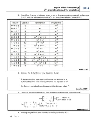 Digital Video Broadcasting 
2nd Generation Terrestrial Simulation 
2011 
162 | P a g e 
Figure (6.10) 
Equation (6.23) 
Equation (6.24) 
1. Extend o where m is biggest power in any of Generator equations, example on Extending 
to using the primitive polynomial ( is shown below in “Figure (6.10)”. 
2. Calculate the -2t- Syndromes using “Equations (6.23)”. 
: Convert received code word to polynomial and replace by 
: Convert received code word to polynomial and replace by 
: Convert received code word to polynomial and replace by 
3. Detect the actual number of errors ( ) in received code-word using “Equations (6.24)”. 
[ 
] , 
[ 
] { 
4. Knowing all Syndromes solve newton’s equation (“Equation (6.25)”). 
 