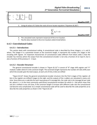 Digital Video Broadcasting 
2nd Generation Terrestrial Simulation 
2011 
163 | P a g e 
Equation (6.25) 
Equation (6.26) 
[ 
] [ 
] [ 
] 
5. Using all values of Solve the roots of error locator equation (“Equation (6.26)”). 
Σ 
6. The calculated roots represent reciprocal of the error location. 
7. Flip the data received in the error locations determined before. 
6.4.3 –Convolutional Codes 
6.4.3.1 – Introduction 
This section deals with convolutional coding. A convolutional code is described by three integers, n, k. and K, 
where. The integer K is a parameter known as the constraint length, it represents the number of k stages in the 
encoding shift register. An important characteristic of convolutional codes different from block codes is that the 
encoder has memory where the output from the convolutional encoder is not only a function of an input K, but is 
also a function of the previous K - 1 input. 
6.4.3.2 – Encoder Structure 
The general convolutional encoder is shown in “Figure (6.11)” it consist of “K” stage shift register and “n” 
module-2 adder where K is the constrain length. The constraint length represents the number of k-bits shifts over 
which the encoder give the total output, at each unit of time, k bits are shifted 
“Figure (6.11)” shows the general convolutional encoder structure into the first k stages of the register; all 
bits in the register are shifted K stages to the right, and the outputs of the n adders are calculated in every unit 
time. Since there are n code bits for each input group of k message bits, the code rate is kin message bit per code 
bit, where k < n In the most commonly used binary convolutional encoders for which k = 1bit which mean that 
one bit is shifted in one unit time, If the constrain length K increase with different code rate the convolutional 
cod become very complicated. So a simple convolutional code will be used to describe the code properties as to 
describe the code properties as shown in the “Figure (6.12)”. 
 