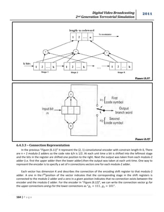 Digital Video Broadcasting 
2nd Generation Terrestrial Simulation 
2011 
164 | P a g e 
Figure (6.11) 
Figure (6.12) 
6.4.3.3 – Connection Representation 
In the previous “Figure (6.11)” it represent the (2, 1) convolutional encoder with constrain length K=3, There 
are n = 2 modulo-2 adders so the code rate k/n is 1/2. At each unit time a bit is shifted into the leftmost stage 
and the bits in the register are shifted one position to the right. Next the output was taken from each modulo-2 
adder (i.e. first the upper adder then the lower adder).then the output was taken at each unit time. One way to 
represent the encoder is to specify a set of n connections vectors one for each module-2 adder. 
Each vector has dimension K and describes the connection of the encoding shift register to that modulo-2 
adder. A one in the position of the vector indicates that the corresponding stage in the shift registers is 
connected to the module-2 adder and a zero in a given position indicates that no connection exists between the 
encoder and the rnodulo-2 adder. For the encoder in “Figure (6.12)”, we can write the connection vector g1 for 
the upper connections and g2 for the lower connections as “ ”. 
 