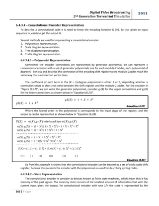 Digital Video Broadcasting 
2nd Generation Terrestrial Simulation 
2011 
165 | P a g e 
Equation (6.27) 
Equation (6.28) 
6.4.3.4 – Convolutional Encoder Representation 
To describe a convolutional code it is need to know the encoding function G (m). So that given an input 
sequence m, easily to get the output U. 
Several methods are used for representing a convolutional encoder 
1. Polynomials representation. 
2. State diagram representation. 
3. Tree diagram representation. 
4. Trellis diagram representation. 
6.4.3.4.1 – Polynomial Representation 
Sometimes the encoder connections are represented by generator polynomial, we can represent a 
convolutional encoder with a set of generator polynomials one for each module-2 adder, each polynomial of 
degree K - I or less and describe the connection of the encoding shift register to the modulo-2adder much the 
same way that a connection vector does. 
The coefficient of each term in the (K – 1)-degree polynomial is either 1 or 0, depending whether a 
connection exists or doe s not exist between the shift register and the modulo-2 adder. For the encoder in 
“Figure (6.12)”, we can write the generator polynomial, consider g1(X) for the upper connections and g2(X) 
for the lower connections as shown below in “Equation (6.27)”. 
Where the lowest order in the polynomial is corresponds to the input stage of the register, and the 
output is can be represented as shown below in “Equation (6.28). 
Interlaced bye 
So from this example it shows that the convolutional encoder can be treated as a set of cyclic code shift 
register, because it represents the encoder with the polynomials as used for describing cycling codes. 
6.4.3.4.2 – State Representation 
The convolutional encoder is consider as devices known as finite state machines, which mean that it has 
memory of the past signals. The mean by state consists of the smallest amount of information that with the 
current input gives the output, for convolutional encoder with rate 1/n the state is represented by the 
 