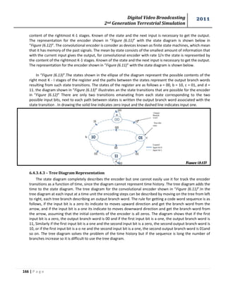 Digital Video Broadcasting 
2nd Generation Terrestrial Simulation 
2011 
166 | P a g e 
Figure (6.13) 
content of the rightmost K-1 stages. Known of the state and the next input is necessary to get the output. 
The representation for the encoder shown in “Figure (6.11)” with the state diagram is shown below in 
“Figure (6.12)”. The convolutional encoder is consider as devices known as finite state machines, which mean 
that it has memory of the past signals. The mean by state consists of the smallest amount of information that 
with the current input gives the output, for convolutional encoder with rate 1/n the state is represented by 
the content of the rightmost K-1 stages. Known of the state and the next input is necessary to get the output. 
The representation for the encoder shown in “Figure (6.11)” with the state diagram is shown below. 
In “Figure (6.13)”.The states shown in the ellipse of the diagram represent the possible contents of the 
right most K - I stages of the register and the paths between the states represent the output branch words 
resulting from such state transitions. The states of the register are as follows a = 00, b = 10, c = 01, and d = 
11. the diagram shown in “Figure (6.13)” illustrates an the state transitions that are possible for the encoder 
in “Figure (6.12)” There are only two transitions emanating from each state corresponding to the two 
possible input bits, next to each path between states is written the output branch word associated with the 
state transition . In drawing the solid line indicates zero input and the dashed line indicates input one. 
6.4.3.4.3 – Tree Diagram Representation 
The state diagram completely describes the encoder but one cannot easily use it for track the encoder 
transitions as a function of time, since the diagram cannot represent time history. The tree diagram adds the 
time to the state diagram. The tree diagram for the convolutional encoder shown in “Figure (6.11)”.In the 
tree diagram at each input at a time unit the encoding steps can be described by moving on the tree from left 
to right, each tree branch describing an output branch word. The rule for getting a code word sequence is as 
follows, if the input bit is a zero its indicate to moves upward direction and get the branch word from the 
arrow, and if the input bit is a one its indicate to moves downward direction and get the branch word from 
the arrow, assuming that the initial contents of the encoder is all zeros. The diagram shows that if the first 
input bit is a zero, the output branch word is 00 and if the first input bit is a one, the output branch word is 
11, Similarly if the first input bit is a one and the second input bit is a zero, the second output branch word is 
10, or if the first input bit is a o ne and the second input bit is a one, the second output branch word is 01and 
so on. The tree diagram solves the problem of the time history but if the sequence is long the number of 
branches increase so it is difficult to use the tree diagram. 
 