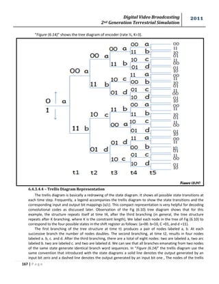 Digital Video Broadcasting 
2nd Generation Terrestrial Simulation 
2011 
167 | P a g e 
Figure (6.14) 
“Figure (6.14)” shows the tree diagram of encoder (rate ½, K=3). 
6.4.3.4.4 – Trellis Diagram Representation 
The trellis diagram is basically a redrawing of the state diagram. It shows all possible state transitions at 
each time step. Frequently, a legend accompanies the trellis diagram to show the state transitions and the 
corresponding input and output bit mappings (x/c). This compact representation is very helpful for decoding 
convolutional codes as discussed later. Observation of the Fig (6.10) tree diagram shows that for this 
example, the structure repeats itself at time t4, after the third branching (in general, the tree structure 
repeats after K branching. where K is the constraint length), We label each node in the tree of Fig (6.10) to 
correspond to the four possible states in the shift register as follows: {a=00. b=10, C =01, and d =11}. 
The first branching of the tree structure at time t1 produces a pair of nodes labeled a, b. At each 
successive branch the number of nodes doubles. The second branching, at time t2, results in four nodes 
labeled a. b, c. and d. After the third branching, there are a total of eight nodes: two are labeled a, two arc 
labeled b. two are labeled c. and two are labeled d. We can see that all branches emanating from two nodes 
of the same state generate identical branch word sequences. In “Figure (6.14)” the trellis diagram use the 
same convention that introduced with the state diagrams a solid line denotes the output generated by an 
input bit zero and a dashed line denotes the output generated by an input bit one , The nodes of the trellis 
 