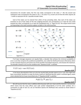 Digital Video Broadcasting 
2nd Generation Terrestrial Simulation 
2011 
168 | P a g e 
Figure (6.15) 
Equation (6.29) 
Equation (6.30) 
characterize the encoder states; the first row nodes correspond to the state a '= 00, the second and 
subsequent rows correspond to the states b =10, c = 01 and d =11, at each unit of time the trellis requires 2K 
- I nodes to represent the 2K- I possible encoder states. 
Each of the states can he entered from either of two preceding slates. Also each of the states can 
transition to one of two states of the two outgoing branches one corresponds to an input bit zero (solid 
line)and the other corresponds to an input bit one(dashed line). In “Figure (6.15)” the output branch word 
corresponding to the state transitions appear as labels in the trellis branches. 
If all input message sequences are equally likely, a decoder that achieves the minimum probability of 
error is one that compares the conditional probabilities, also called the likelihood functions P(Z|U(m)), where 
Z is the received sequence and U(m)is one of the possible transmitted sequences, and chooses the maximum. 
The decoder chooses U (m’) on the condition that “Equation (6.29)” is satisfied. 
In the binary demodulation there are only two equally likely possible signals,S1(t) or S2(t), that might have 
been transmitted, therefore to make the binary maximum likelihood decision, given a received signal, meant 
only to decide that S1( t) was transmitted only if “Equation (6.30)” is satisfied. 
We will assume that the noise is additive white Gaussian with zero mean and the channel is memory less, 
which means that the noise affects each code symbol independently of all the other symbols. For a 
convolution al code of rate 1/n, we can therefore express the likelihood ratio received as shown below in 
“Equations (6.31)”. 
 