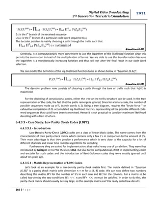 Digital Video Broadcasting 
2nd Generation Terrestrial Simulation 
2011 
169 | P a g e 
Equation (6.31) 
Equation (6.32) 
Zi : is the ith branch of the received sequence 
Ui(m): is the ith branch of a particular code-word sequence U(m) 
The decoder problem is mainly choosing a path through the trellis such that: 
Generally, it is computationally more convenient to use the logarithm of the likelihood function since this 
permits the summation instead of the multiplication of terms. We are able to use this transformation because 
the logarithm is a monotonically increasing function and thus will not alter the final result in our code-word 
selection. 
We can modify the definition of the log-likelihood function to be as shown below in “Equation (6.32)”. 
The decoder problem now consists of choosing a path through the tree or trellis such that ˠu(m) is 
maximized 
For the decoding of convolutional codes, either the tree or the trellis structure can be used. In the tree 
representation of the code, the fact that the paths remerge is ignored, Since for a binary code, the number of 
possible sequences made up of L branch words is 2L Using a tree diagram, requires the "brute force " or 
exhaustive comparison of 2L accumulated log-likelihood metrics, representing all the possible different code-word 
sequences that could have been transmitted. Hence it is not practical to consider maximum likelihood 
decoding with a tree structure. 
6.4.3.5 – Case Study: Low Parity Check Codes (LDPC) 
6.4.3.5.1 – Introduction 
Low-Density Parity-Check (LDPC) codes are a class of linear block codes. The name comes from the 
characteristic of their parity-check matrix which contains only a few 1’s in comparison to the amount of 0’s. 
Their main advantage is that they provide a performance which is very close to the capacity for a lot of 
different channels and linear time complex algorithms for decoding. 
Furthermore they are suited for implementations that make heavy use of parallelism. They were first 
introduced by Gallager in his PhD thesis in 1960. But due to the computational effort in implementing coder 
and encoder for such codes and the introduction of Reed-Solomon codes they were mostly ignored until 
about ten years ago. 
6.4.3.5.1 – Matrix Representation of LDPC Codes 
Let’s look at an example for a low-density parity-check matrix first. The matrix defined in “Equation 
(6.33)” is a parity check matrix with dimension n × m for a (8, 4) code. We can now define two numbers 
describing this matrix, for the number of 1’s in each row and for the columns. For a matrix to be 
called low-density the two conditions and must be satisfied. In order to do this, the 
parity check matrix should usually be very large, so the example matrix can’t be really called low-density. 
 