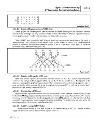 Digital Video Broadcasting 
2nd Generation Terrestrial Simulation 
2011 
170 | P a g e 
Equation (6.33) 
Figure (6.16) 
H=[ 
] 
6.4.3.5.2 – Graphical Representation of LDPC Codes 
Tanner graphs are bipartite graphs. That means that the nodes of the graph are separated into two 
distinctive sets and edges are only connecting nodes of two different types. The two types of nodes in a 
Tanner graph are called variable nodes (v-nodes) and check nodes (c-nodes). 
“Figure (6.16)” is an example for such a Tanner graph and represents the same code as the matrix in 
“Equation (6.33)”. The creation of such a graph is rather straight forward. It consists of m check nodes (the 
number of parity bits) and n variable nodes (the number of bits in a code word). Check node fi is connected 
to variable node cj if the element hij of H is a 1. 
6.4.3.5.3 – Regular and Irregular LDPC Codes 
LDPC code is called regular if Wc is constant for every column and Wr = Wc . (n/m) is also constant for 
every row. The example matrix is regular with Wc = 2 and Wr = 4. It’s also possible to see the regularity of this 
code while looking at the graphical representation. There is the same number of incoming edges for every v-node 
and also for all the c-nodes. If H is low density but the numbers of 1’s in each row or column aren’t 
constant the code is called irregular LDPC code. 
6.4.3.5.4 – Constructing LDPC Codes 
Several different algorithms exist to construct suitable LDPC codes. Gallager himself introduced one. 
Furthermore MacKay proposed one to semi-randomly generate sparse parity check matrices. This is quite 
interesting since it indicates that constructing good performing LDPC codes is not a hard problem. In fact, 
completely randomly chosen codes are good with a high probability. The problem that will arise is that the 
encoding complexity of such codes is usually rather high. 
6.4.3.5.5 – Hard Decoding of LDPC Codes 
Hard decision means, it uses hard output of the demodulator (1’s and 0’s) .Consider H-matrix 
suppose that the code word at the transmitter is [1 0 0 1 0 1 0 1]. 
 