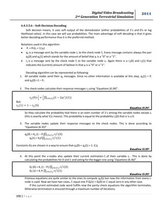 Digital Video Broadcasting 
2nd Generation Terrestrial Simulation 
2011 
172 | P a g e 
Equation (6.34) 
Equation (6.35) 
Equation (6.36) 
6.4.3.5.6 – Soft-Decision Decoding 
Soft decision means, it uses soft output of the demodulator (either probabilities of 1’s and 0’s or log 
likelihood ratios) .In this case we will use probabilities. The main advantage of soft decoding is that it gives 
better decoding performance thus it is the preferred method. 
Notations used in this algorithm: 
 Pi = Pr(ci = 1|yi) 
 qij is a message sent by the variable node ci to the check node fj. Every message contains always the pair 
qij(0) and qij(1) which stands for the amount of belief that yi is a ”0” or a ”1”. 
 rji is a message sent by the check node fj to the variable node ci. Again there is a rji(0) and rji(1) that 
indicates the (current) amount of believe in that yi is a ”0” or a ”1”. 
Decoding algorithm can be represented as following: 
1. All variable nodes send their qij messages. Since no other information is available at this step, qij(1) = Pi 
and qij(0) =1 – Pi. 
2. The check nodes calculate their response messages rji using “Equations (6.34)”. 
= 
Π 
But: 
So they calculate the probability that there is an even number of 1’s among the variable nodes except ci 
(this is exactly what Vji means). This probability is equal to the probability rji(0) that ci is a 0. 
3. The variable nodes update their response messages to the check nodes. This is done according to 
“Equations (6.35)”. 
qij(0) = Kij (1 − Pi)Π 
qij(1) = KijPiΠ 
Constants Kij are chosen in a way to ensure that qij(0) + qij(1) = 1. Cij 
4. At this point the v-nodes also update their current estimation ̂I of their variable ci . This is done by 
calculating the probabilities for 0 and 1 and voting for the bigger one using “Equations (6.36)”. 
Qi (0) = Ki (1 − Pi) Π 
Qi (1) = Ki Pi Π 
Previous equations are quite similar to the ones to compute qij(b) but now the information from every c-node 
is used. Now we have two cases, ̂i equal one if Qi(1) > Qi(0) or ̂i equal zero in any other case. 
If the current estimated code word fulfills now the parity check equations the algorithm terminates. 
Otherwise termination is ensured through a maximum number of iterations. 
 