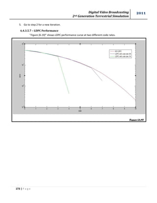 Digital Video Broadcasting 
2nd Generation Terrestrial Simulation 
2011 
173 | P a g e 
Figure (6.19) 
5. Go to step 2 for a new iteration. 
6.4.3.5.7 – LDPC Performance 
“Figure (6.19)” shows LDPC performance curve at two different code rates. 
 