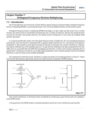 Digital Video Broadcasting 
2nd Generation Terrestrial Simulation 
2011 
174 | P a g e 
Figure (7.1) 
Chapter Number 7 
Orthogonal Frequency Division Multiplexing 
7.1 – Introduction 
Due to the high data rate transmission and the ability to against frequency selective fading, orthogonal frequency 
division multiplexing (OFDM) is a promising technique in the current broadband wireless communication system. 
Orthogonal frequency division multiplexing (OFDM) technology is to split a high-rate data stream into a number 
of lower rate streams that are transmitted simultaneously over a number of subcarrier. Because the symbol duration 
increases for the lower rate parallel subcarrier, the relative amount of dispersion in time causes by multipath delay 
spread is decreased. 
In a classical parallel data system, the total signal frequency band is divided into “N” non-overlapping frequency 
sub-channels, each sub-channel is modulated with a separate symbol and then the “N” sub-channels are frequency-multiplexed. 
It seems good to avoid spectral overlap of channels to eliminate inter-channel interference. However, 
this leads to inefficient use of the available spectrum. To cope with the inefficiency, the ideas proposed from the mid- 
1960s were to use parallel data and FDM with overlapping sub-channels, in which, each carrying a signaling rate b is 
spaced apart in frequency to avoid the use of high-speed equalization and to combat impulsive noise and multipath 
distortion, as well as to fully use the available bandwidth. 
The employment of discrete Fourier transform to replace the banks of sinusoidal generator as shown in “Figure 
(7.1)”and the demodulation significantly reduces the implementation complexity of OFDM modems. 
Inter-symbol interference is eliminated almost completely by introducing a guard interval with zero padding in 
every OFDM symbol. 
In the guard time, the OFDM symbol is cyclically extended to avoid inter-carrier interference (cyclic prefix). 
 