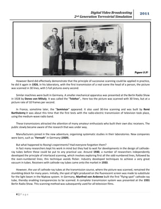 Digital Video Broadcasting 
2nd Generation Terrestrial Simulation 
2011 
4 | P a g e 
Figure (1.5) 
However Baird did effectively demonstrate that the principle of successive scanning could be applied in practice, he did it again in 1926, in his laboratory, with the first transmission of a real scene the head of a person, the picture was scanned in 30 lines, with 5 full pictures every second. 
Similar machines were built in Germany. A smaller mechanical apparatus was presented at the Berlin Radio Show in 1928 by Denes von Mihaly. It was called the "Telehor",. Here too the picture was scanned with 30 lines, but at a picture rate of 10 frames per second. 
In France, sometime later, the "Semivisor" appeared. It also used 30-line scanning and was built by René Bartholemy.It was about this time that the first tests with the radio-electric transmission of television took place, using the medium-wave radio band. 
These transmissions attracted the attention of many amateur enthusiasts who built their own disc receivers. The public slowly became aware of the research that was under way. 
Manufacturers joined in the new adventure, organising systematic studies in their laboratories. New companies were born, such as "Fernseh" in Germany (1929). 
But what happened to Rosing's experiments? Had everyone forgotten them? 
In fact many researchers kept his work in mind but they had to wait for developments in the design of cathode- ray tubes before these could be put to any practical use. Around 1930, a number of researchers independently developed the principle of interlaced scanning, which involves exploring first all the odd-numbered lines, followed by the even-numbered lines; this technique avoids flicker. Industry developed techniques to achieve a very great vacuum in tubes. Receivers with cathode-ray tubes came onto the market in 1933. 
However, the use of cathode-ray tubes at the transmission source, where the picture was scanned, remained the stumbling-block for many years. Initially, the spot of light produced on the fluorescent screen was made to substitute for the light beam in the Nipkow system. In Germany, Manfred von Ardenne built the first "flying spot" cathode-ray tube, thereby enabling transparencies to be scanned. A complete transmission system was presented at the 1931 Berlin Radio Show. This scanning method was subsequently used for all television films. 
 