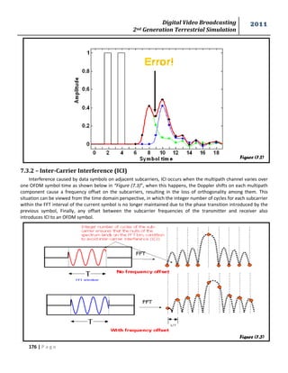 Digital Video Broadcasting 
2nd Generation Terrestrial Simulation 
2011 
176 | P a g e 
Figure (7.2) 
Figure (7.3) 
7.3.2 – Inter-Carrier Interference (ICI) 
Interference caused by data symbols on adjacent subcarriers, ICI occurs when the multipath channel varies over 
one OFDM symbol time as shown below in “Figure (7.3)”, when this happens, the Doppler shifts on each multipath 
component cause a frequency offset on the subcarriers, resulting in the loss of orthogonality among them. This 
situation can be viewed from the time domain perspective, in which the integer number of cycles for each subcarrier 
within the FFT interval of the current symbol is no longer maintained due to the phase transition introduced by the 
previous symbol, Finally, any offset between the subcarrier frequencies of the transmitter and receiver also 
introduces ICI to an OFDM symbol. 
 