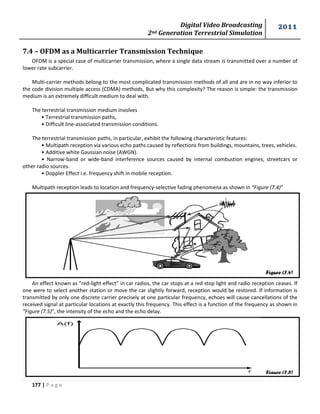 Digital Video Broadcasting 
2nd Generation Terrestrial Simulation 
2011 
177 | P a g e 
Figure (7.4) 
Figure (7.5) 
7.4 – OFDM as a Multicarrier Transmission Technique 
OFDM is a special case of multicarrier transmission, where a single data stream is transmitted over a number of 
lower rate subcarrier. 
Multi-carrier methods belong to the most complicated transmission methods of all and are in no way inferior to 
the code division multiple access (CDMA) methods, But why this complexity? The reason is simple: the transmission 
medium is an extremely difficult medium to deal with. 
The terrestrial transmission medium involves 
• Terrestrial transmission paths, 
• Difficult line-associated transmission conditions. 
The terrestrial transmission paths, in particular, exhibit the following characteristic features: 
• Multipath reception via various echo paths caused by reflections from buildings, mountains, trees, vehicles. 
• Additive white Gaussian noise (AWGN). 
• Narrow-band or wide-band interference sources caused by internal combustion engines, streetcars or 
other radio sources. 
• Doppler Effect i.e. frequency shift in mobile reception. 
Multipath reception leads to location and frequency-selective fading phenomena as shown in “Figure (7.4)” 
An effect known as “red-light effect” in car radios, the car stops at a red stop light and radio reception ceases. If 
one were to select another station or move the car slightly forward, reception would be restored. If information is 
transmitted by only one discrete carrier precisely at one particular frequency, echoes will cause cancellations of the 
received signal at particular locations at exactly this frequency. This effect is a function of the frequency as shown in 
“Figure (7.5)”, the intensity of the echo and the echo delay. 
 