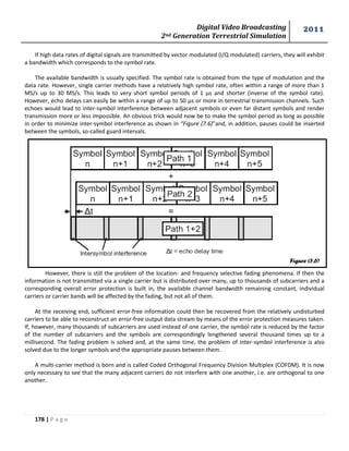 Digital Video Broadcasting 
2nd Generation Terrestrial Simulation 
2011 
178 | P a g e 
Figure (7.6) 
If high data rates of digital signals are transmitted by vector modulated (I/Q modulated) carriers, they will exhibit 
a bandwidth which corresponds to the symbol rate. 
The available bandwidth is usually specified. The symbol rate is obtained from the type of modulation and the 
data rate. However, single carrier methods have a relatively high symbol rate, often within a range of more than 1 
MS/s up to 30 MS/s. This leads to very short symbol periods of 1 μs and shorter (inverse of the symbol rate). 
However, echo delays can easily be within a range of up to 50 μs or more in terrestrial transmission channels. Such 
echoes would lead to inter-symbol interference between adjacent symbols or even far distant symbols and render 
transmission more or less impossible. An obvious trick would now be to make the symbol period as long as possible 
in order to minimize inter-symbol interference as shown in “Figure (7.6)”and, in addition, pauses could be inserted 
between the symbols, so-called guard intervals. 
However, there is still the problem of the location- and frequency selective fading phenomena. If then the 
information is not transmitted via a single carrier but is distributed over many, up to thousands of subcarriers and a 
corresponding overall error protection is built in, the available channel bandwidth remaining constant, individual 
carriers or carrier bands will be affected by the fading, but not all of them. 
At the receiving end, sufficient error-free information could then be recovered from the relatively undisturbed 
carriers to be able to reconstruct an error-free output data stream by means of the error protection measures taken. 
If, however, many thousands of subcarriers are used instead of one carrier, the symbol rate is reduced by the factor 
of the number of subcarriers and the symbols are correspondingly lengthened several thousand times up to a 
millisecond. The fading problem is solved and, at the same time, the problem of inter-symbol interference is also 
solved due to the longer symbols and the appropriate pauses between them. 
A multi-carrier method is born and is called Coded Orthogonal Frequency Division Multiplex (COFDM). It is now 
only necessary to see that the many adjacent carriers do not interfere with one another, i.e. are orthogonal to one 
another. 
 