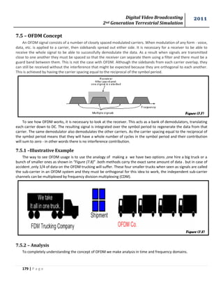 Digital Video Broadcasting 
2nd Generation Terrestrial Simulation 
2011 
179 | P a g e 
Figure (7.7) 
7.5 – OFDM Concept 
An OFDM signal consists of a number of closely spaced modulated carriers. When modulation of any form - voice, 
data, etc. is applied to a carrier, then sidebands spread out either side. It is necessary for a receiver to be able to 
receive the whole signal to be able to successfully demodulate the data. As a result when signals are transmitted 
close to one another they must be spaced so that the receiver can separate them using a filter and there must be a 
guard band between them. This is not the case with OFDM. Although the sidebands from each carrier overlap, they 
can still be received without the interference that might be expected because they are orthogonal to each another. 
This is achieved by having the carrier spacing equal to the reciprocal of the symbol period. 
To see how OFDM works, it is necessary to look at the receiver. This acts as a bank of demodulators, translating 
each carrier down to DC. The resulting signal is integrated over the symbol period to regenerate the data from that 
carrier. The same demodulator also demodulates the other carriers. As the carrier spacing equal to the reciprocal of 
the symbol period means that they will have a whole number of cycles in the symbol period and their contribution 
will sum to zero - in other words there is no interference contribution. 
7.5.1 –Illustrative Example 
The way to see OFDM usage is to use the analogy of making a we have two options ,one hire a big truck or a 
bunch of smaller ones as shown in “Figure (7.8)” .both methods carry the exact same amount of data . but in case of 
accident ,only 1/4 of data on the OFDM trucking will suffer. These four smaller trucks when seen as signals are called 
the sub-carrier in an OFDM system and they must be orthogonal for this idea to work, the independent sub-carrier 
channels can be multiplexed by frequency division multiplexing (CDM). 
7.5.2 – Analysis 
To completely understanding the concept of OFDM we make analysis in time and frequency domains. 
Figure (7.8) 
 