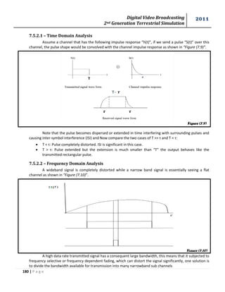 Digital Video Broadcasting 
2nd Generation Terrestrial Simulation 
2011 
180 | P a g e 
Figure (7.9) 
Figure (7.10) 
7.5.2.1 – Time Domain Analysis 
Assume a channel that has the following impulse response “h(t)”, if we send a pulse “S(t)” over this 
channel, the pulse shape would be convolved with the channel impulse response as shown in “Figure (7.9)”. 
Note that the pulse becomes dispersed or extended in time interfering with surrounding pulses and 
causing inter-symbol interference (ISI) and Now compare the two cases of T >> τ and T < τ: 
 T < τ: Pulse completely distorted. ISI is significant in this case. 
 T > τ: Pulse extended but the extension is much smaller than “T” the output behaves like the 
transmitted rectangular pulse. 
7.5.2.2 – Frequency Domain Analysis 
A wideband signal is completely distorted while a narrow band signal is essentially seeing a flat 
channel as shown in “Figure (7.10)”. 
A high data rate transmitted signal has a consequent large bandwidth, this means that it subjected to 
frequency selective or frequency dependent fading, which can distort the signal significantly, one solution is 
to divide the bandwidth available for transmission into many narrowband sub channels 
 