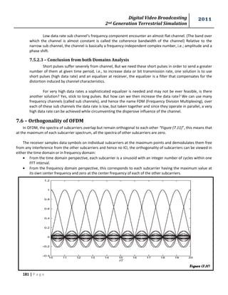 Digital Video Broadcasting 
2nd Generation Terrestrial Simulation 
2011 
181 | P a g e 
Figure (7.11) 
Low data rate sub channel‘s frequency component encounter an almost flat channel. (The band over 
which the channel is almost constant is called the coherence bandwidth of the channel) Relative to the 
narrow sub channel, the channel is basically a frequency-independent complex number, i.e.; amplitude and a 
phase shift. 
7.5.2.3 – Conclusion from both Domains Analysis 
Short pulses suffer severely from channel, But we need these short pulses in order to send a greater 
number of them at given time period, i.e., to increase data or bit transmission rate, one solution is to use 
short pulses (high data rate) and an equalizer at receiver, the equalizer is a filter that compensates for the 
distortion induced by channel characteristics. 
For very high data rates a sophisticated equalizer is needed and may not be ever feasible, is there 
another solution? Yes, stick to long pulses. But how can we then increase the data rate? We can use many 
frequency channels (called sub channels), and hence the name FDM (Frequency Division Multiplexing), over 
each of these sub channels the data rate is low, but taken together and since they operate in parallel, a very 
high data rate can be achieved while circumventing the dispersive influence of the channel. 
7.6 – Orthogonality of OFDM 
In OFDM, the spectra of subcarriers overlap but remain orthogonal to each other “Figure (7.11)”, this means that 
at the maximum of each subcarrier spectrum, all the spectra of other subcarriers are zero. 
The receiver samples data symbols on individual subcarriers at the maximum points and demodulates them free 
from any interference from the other subcarriers and hence no ICI, the orthogonality of subcarriers can be viewed in 
either the time domain or in frequency domain: 
 From the time domain perspective, each subcarrier is a sinusoid with an integer number of cycles within one 
FFT interval. 
 From the frequency domain perspective, this corresponds to each subcarrier having the maximum value at 
its own center frequency and zero at the center frequency of each of the other subcarriers. 
 