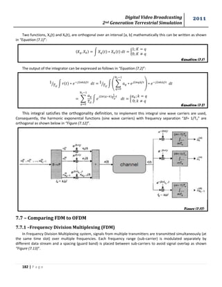 Digital Video Broadcasting 
2nd Generation Terrestrial Simulation 
2011 
182 | P a g e 
Equation (7.1) 
Equation (7.2) 
Figure (7.12) 
Two functions, Xq(t) and Xk(t), are orthogonal over an interval [a, b] mathematically this can be written as shown 
in “Equation (7.1)”: 
〈 〉 ∫ { 
The output of the integrator can be expressed as follows in “Equation (7.2)”: 
⁄ ∫ 
⁄ ∫ ( Σ 
) 
Σ 
∫ 
{ 
This integral satisfies the orthogonality definition, to implement this integral sine wave carriers are used, 
Consequently, the harmonic exponential functions (sine wave carriers) with frequency separation “Δf= 1/TU” are 
orthogonal as shown below in “Figure (7.12)”. 
7.7 – Comparing FDM to OFDM 
7.7.1 –Frequency Division Multiplexing (FDM) 
In Frequency Division Multiplexing system, signals from multiple transmitters are transmitted simultaneously (at 
the same time slot) over multiple frequencies. Each frequency range (sub-carrier) is modulated separately by 
different data stream and a spacing (guard band) is placed between sub-carriers to avoid signal overlap as shown 
“Figure (7.13)”. 
 
